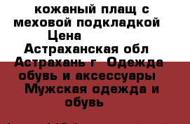 кожаный плащ с меховой подкладкой › Цена ­ 10 000 - Астраханская обл., Астрахань г. Одежда, обувь и аксессуары » Мужская одежда и обувь   